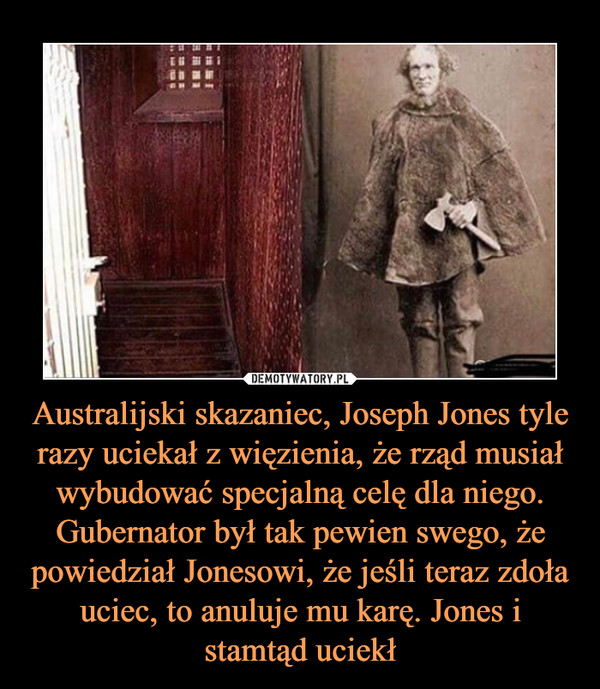 Australijski skazaniec, Joseph Jones tyle razy uciekał z więzienia, że rząd musiał wybudować specjalną celę dla niego. Gubernator był tak pewien swego, że powiedział Jonesowi, że jeśli teraz zdoła uciec, to anuluje mu karę. Jones i stamtąd uciekł