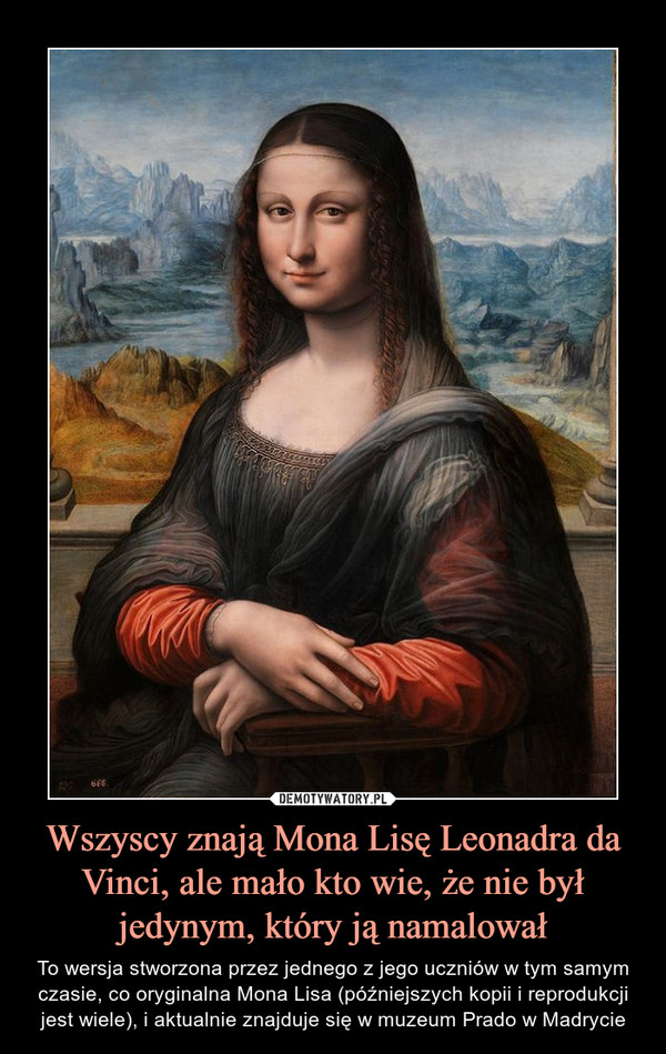Wszyscy znają Mona Lisę Leonadra da Vinci, ale mało kto wie, że nie był jedynym, który ją namalował – To wersja stworzona przez jednego z jego uczniów w tym samym czasie, co oryginalna Mona Lisa (późniejszych kopii i reprodukcji jest wiele), i aktualnie znajduje się w muzeum Prado w Madrycie 