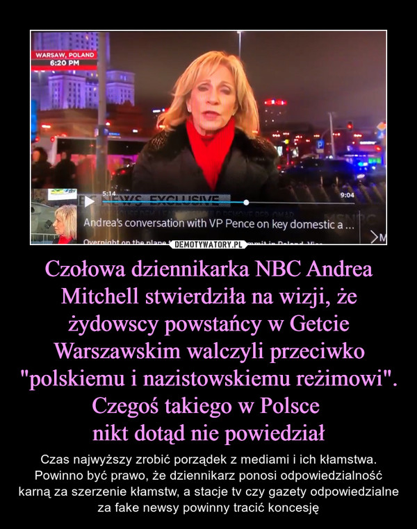 Czołowa dziennikarka NBC Andrea Mitchell stwierdziła na wizji, że żydowscy powstańcy w Getcie Warszawskim walczyli przeciwko "polskiemu i nazistowskiemu reżimowi". Czegoś takiego w Polsce nikt dotąd nie powiedział – Czas najwyższy zrobić porządek z mediami i ich kłamstwa. Powinno być prawo, że dziennikarz ponosi odpowiedzialność karną za szerzenie kłamstw, a stacje tv czy gazety odpowiedzialne za fake newsy powinny tracić koncesję 