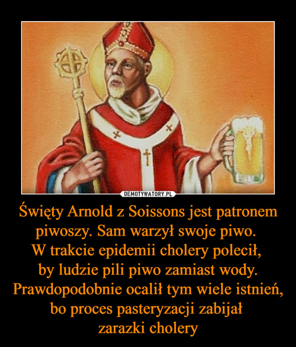 Święty Arnold z Soissons jest patronem piwoszy. Sam warzył swoje piwo. 
W trakcie epidemii cholery polecił, 
by ludzie pili piwo zamiast wody. Prawdopodobnie ocalił tym wiele istnień, bo proces pasteryzacji zabijał 
zarazki cholery