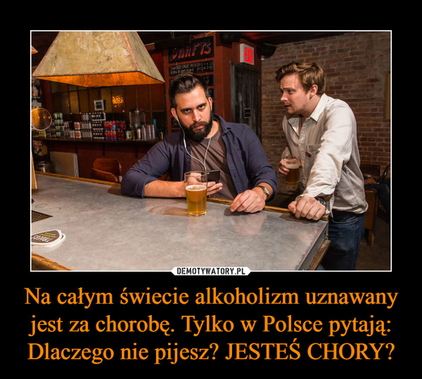 Na całym świecie alkoholizm uznawany jest za chorobę. Tylko w Polsce pytają: Dlaczego nie pijesz? JESTEŚ CHORY? –  