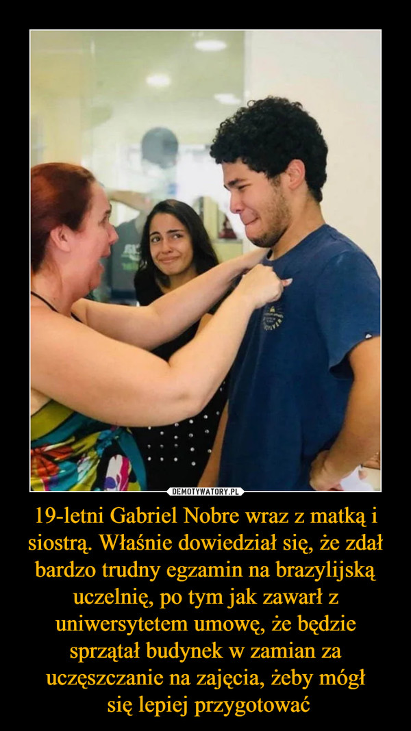 19-letni Gabriel Nobre wraz z matką i siostrą. Właśnie dowiedział się, że zdał bardzo trudny egzamin na brazylijską uczelnię, po tym jak zawarł z uniwersytetem umowę, że będzie sprzątał budynek w zamian za uczęszczanie na zajęcia, żeby mógł się lepiej przygotować –  