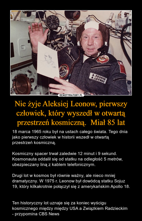 Nie żyje Aleksiej Leonow, pierwszy człowiek, który wyszedł w otwartą przestrzeń kosmiczną.  Miał 85 lat – 18 marca 1965 roku był na ustach całego świata. Tego dnia jako pierwszy człowiek w historii wszedł w otwartą przestrzeń kosmiczną.Kosmiczny spacer trwał zaledwie 12 minut i 9 sekund. Kosmonauta oddalił się od statku na odległość 5 metrów, ubezpieczany liną z kablem telefonicznym.Drugi lot w kosmos był równie ważny, ale nieco mniej dramatyczny. W 1975 r. Leonow był dowódcą statku Sojuz 19, który kilkakrotnie połączył się z amerykańskim Apollo 18. Ten historyczny lot uznaje się za koniec wyścigu kosmicznego między między USA a Związkiem Radzieckim - przypomina CBS News 