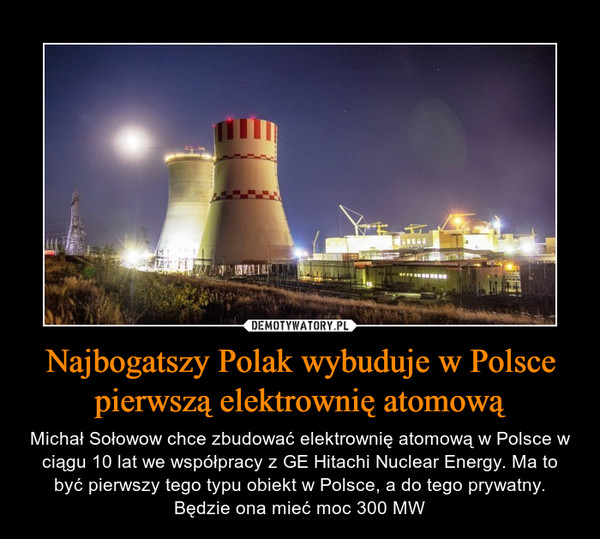 Najbogatszy Polak wybuduje w Polsce pierwszą elektrownię atomową – Michał Sołowow chce zbudować elektrownię atomową w Polsce w ciągu 10 lat we współpracy z GE Hitachi Nuclear Energy. Ma to być pierwszy tego typu obiekt w Polsce, a do tego prywatny.Będzie ona mieć moc 300 MW 