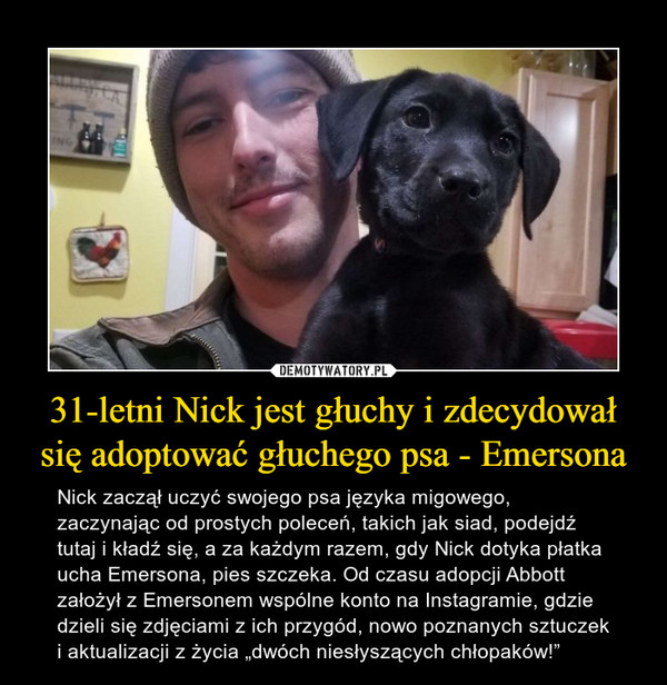 31-letni Nick jest głuchy i zdecydował się adoptować głuchego psa - Emersona – Nick zaczął uczyć swojego psa języka migowego, zaczynając od prostych poleceń, takich jak siad, podejdź tutaj i kładź się, a za każdym razem, gdy Nick dotyka płatka ucha Emersona, pies szczeka. Od czasu adopcji Abbott założył z Emersonem wspólne konto na Instagramie, gdzie dzieli się zdjęciami z ich przygód, nowo poznanych sztuczek i aktualizacji z życia „dwóch niesłyszących chłopaków!” 