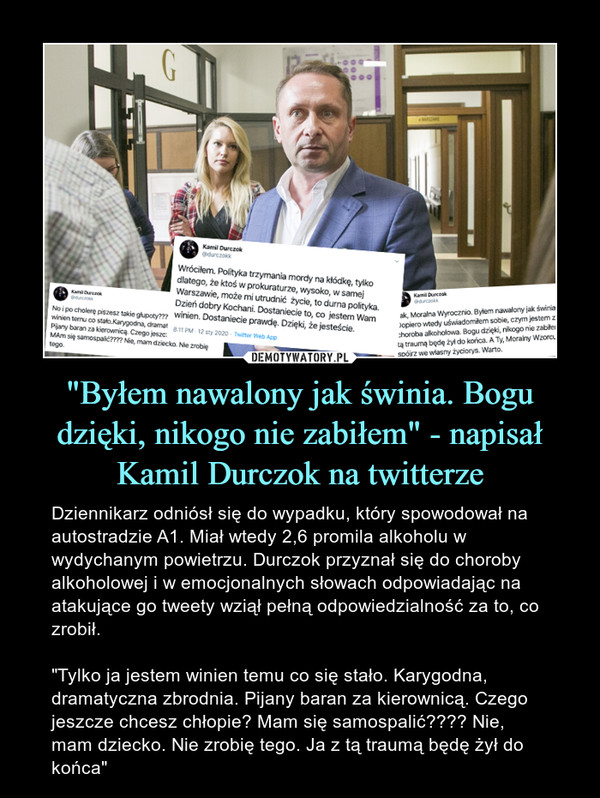 "Byłem nawalony jak świnia. Bogu dzięki, nikogo nie zabiłem" - napisał Kamil Durczok na twitterze – Dziennikarz odniósł się do wypadku, który spowodował na autostradzie A1. Miał wtedy 2,6 promila alkoholu w wydychanym powietrzu. Durczok przyznał się do choroby alkoholowej i w emocjonalnych słowach odpowiadając na atakujące go tweety wziął pełną odpowiedzialność za to, co zrobił. "Tylko ja jestem winien temu co się stało. Karygodna, dramatyczna zbrodnia. Pijany baran za kierownicą. Czego jeszcze chcesz chłopie? Mam się samospalić???? Nie, mam dziecko. Nie zrobię tego. Ja z tą traumą będę żył do końca" 