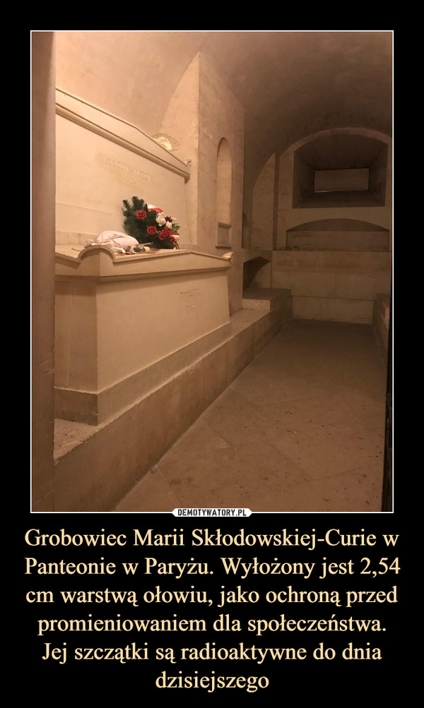 Grobowiec Marii Skłodowskiej-Curie w Panteonie w Paryżu. Wyłożony jest 2,54 cm warstwą ołowiu, jako ochroną przed promieniowaniem dla społeczeństwa.
Jej szczątki są radioaktywne do dnia dzisiejszego