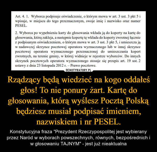 Rządzący będą wiedzieć na kogo oddałeś głos! To nie ponury żart. Kartę do głosowania, którą wyślesz Pocztą Polską będziesz musiał podpisać imieniem, nazwiskiem i nr PESEL. – Konstytucyjna fraza "Prezydent Rzeczypospolitej jest wybierany przez Naród w wyborach powszechnych, równych, bezpośrednich i w głosowaniu TAJNYM" - jest już nieaktualna 