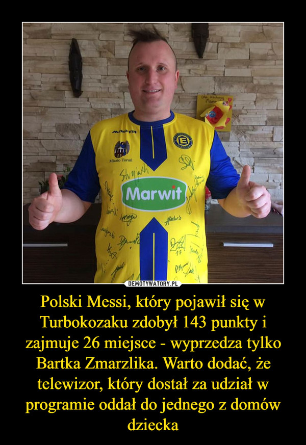 Polski Messi, który pojawił się w Turbokozaku zdobył 143 punkty i zajmuje 26 miejsce - wyprzedza tylko Bartka Zmarzlika. Warto dodać, że telewizor, który dostał za udział w programie oddał do jednego z domów dziecka –  