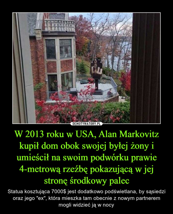 W 2013 roku w USA, Alan Markovitz kupił dom obok swojej byłej żony i umieścił na swoim podwórku prawie 4-metrową rzeźbę pokazującą w jej stronę środkowy palec – Statua kosztująca 7000$ jest dodatkowo podświetlana, by sąsiedzi oraz jego "ex", która mieszka tam obecnie z nowym partnerem mogli widzieć ją w nocy 