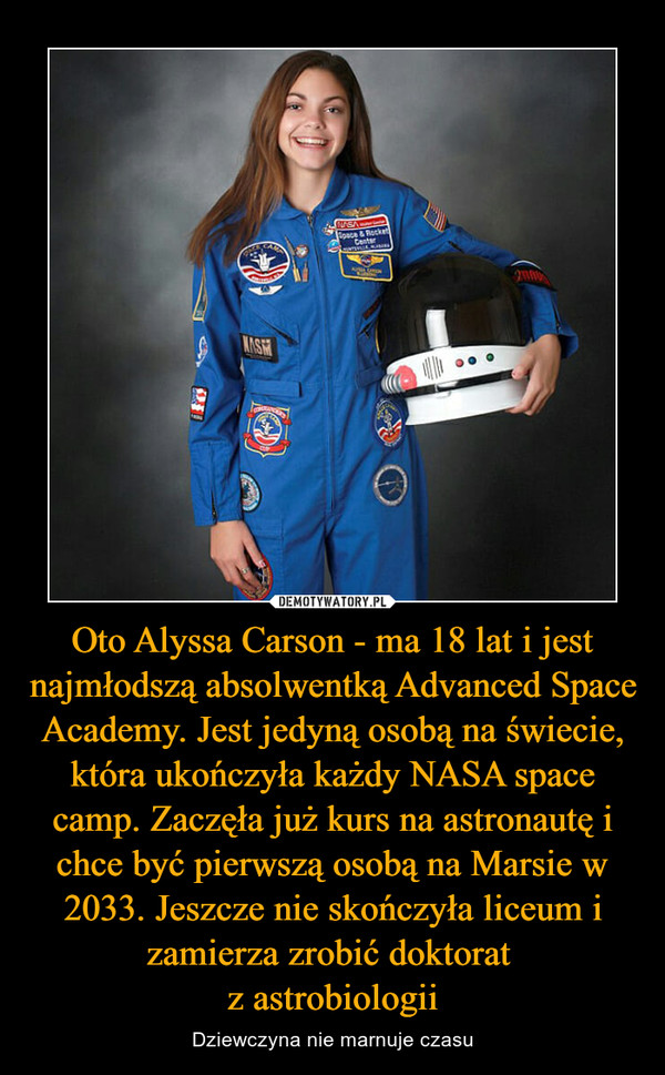 Oto Alyssa Carson - ma 18 lat i jest najmłodszą absolwentką Advanced Space Academy. Jest jedyną osobą na świecie, która ukończyła każdy NASA space camp. Zaczęła już kurs na astronautę i chce być pierwszą osobą na Marsie w 2033. Jeszcze nie skończyła liceum i zamierza zrobić doktorat z astrobiologii – Dziewczyna nie marnuje czasu 