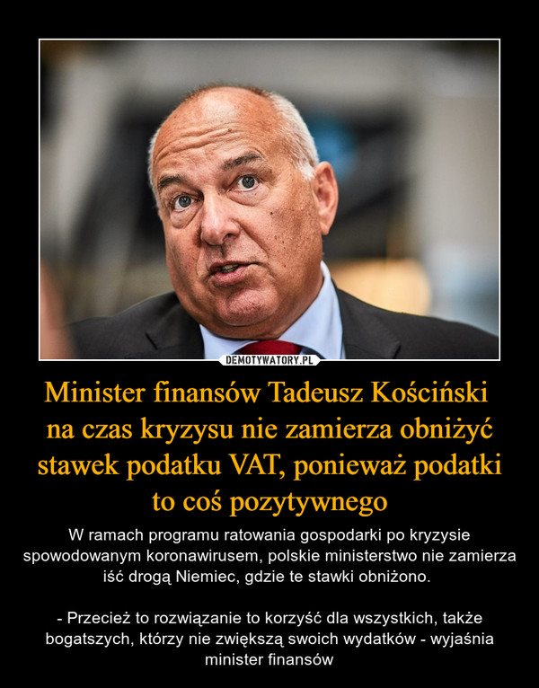 Minister finansów Tadeusz Kościński na czas kryzysu nie zamierza obniżyć stawek podatku VAT, ponieważ podatki to coś pozytywnego – W ramach programu ratowania gospodarki po kryzysie spowodowanym koronawirusem, polskie ministerstwo nie zamierza iść drogą Niemiec, gdzie te stawki obniżono. - Przecież to rozwiązanie to korzyść dla wszystkich, także bogatszych, którzy nie zwiększą swoich wydatków - wyjaśnia minister finansów 
