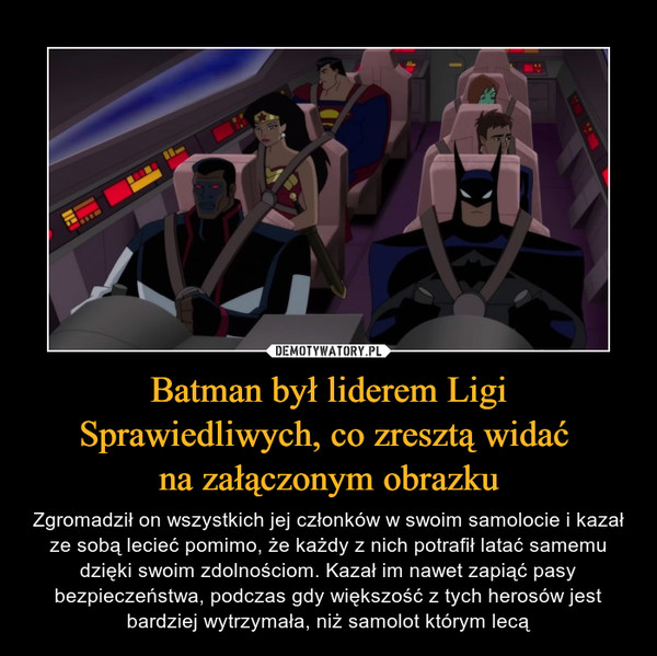 Batman był liderem Ligi Sprawiedliwych, co zresztą widać na załączonym obrazku – Zgromadził on wszystkich jej członków w swoim samolocie i kazał ze sobą lecieć pomimo, że każdy z nich potrafił latać samemu dzięki swoim zdolnościom. Kazał im nawet zapiąć pasy bezpieczeństwa, podczas gdy większość z tych herosów jest bardziej wytrzymała, niż samolot którym lecą 