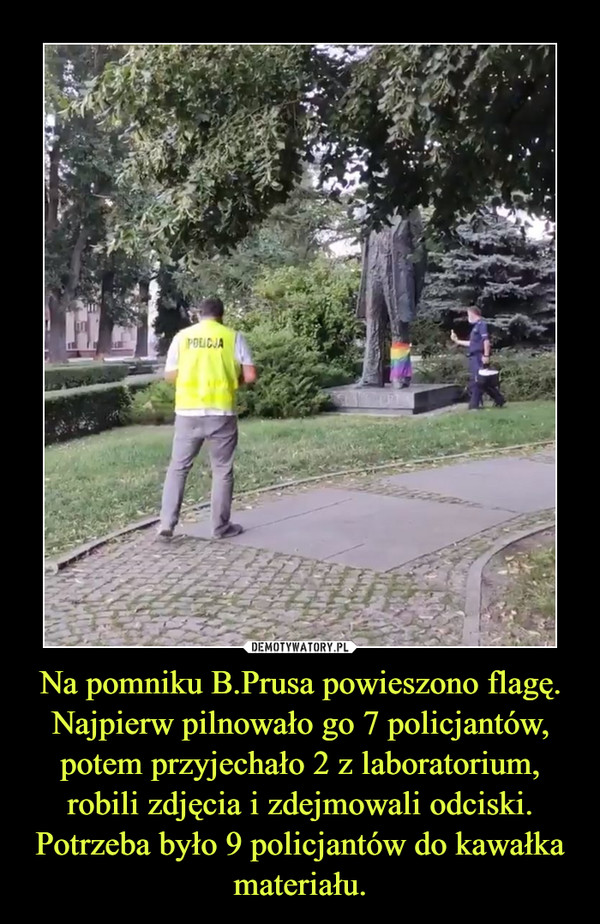 Na pomniku B.Prusa powieszono flagę. Najpierw pilnowało go 7 policjantów, potem przyjechało 2 z laboratorium, robili zdjęcia i zdejmowali odciski. Potrzeba było 9 policjantów do kawałka materiału. –  