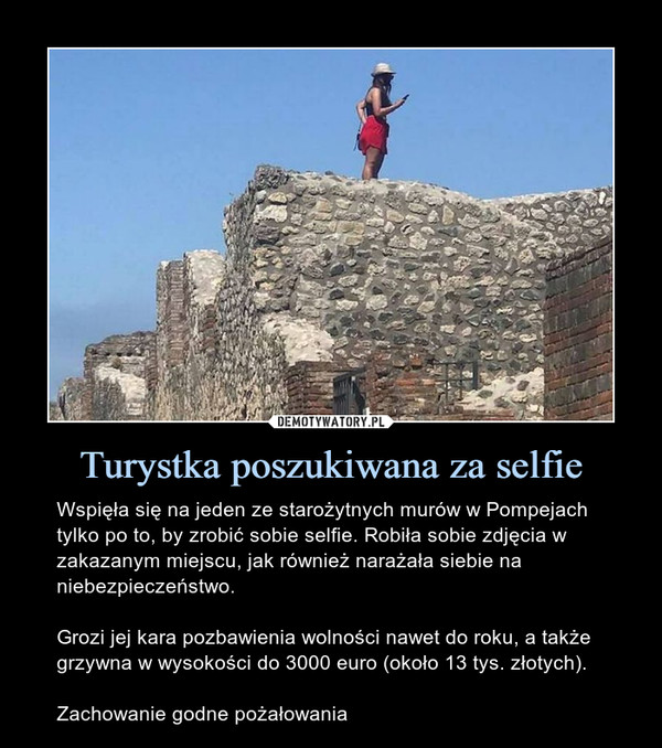 Turystka poszukiwana za selfie – Wspięła się na jeden ze starożytnych murów w Pompejach tylko po to, by zrobić sobie selfie. Robiła sobie zdjęcia w zakazanym miejscu, jak również narażała siebie na niebezpieczeństwo.Grozi jej kara pozbawienia wolności nawet do roku, a także grzywna w wysokości do 3000 euro (około 13 tys. złotych).Zachowanie godne pożałowania 