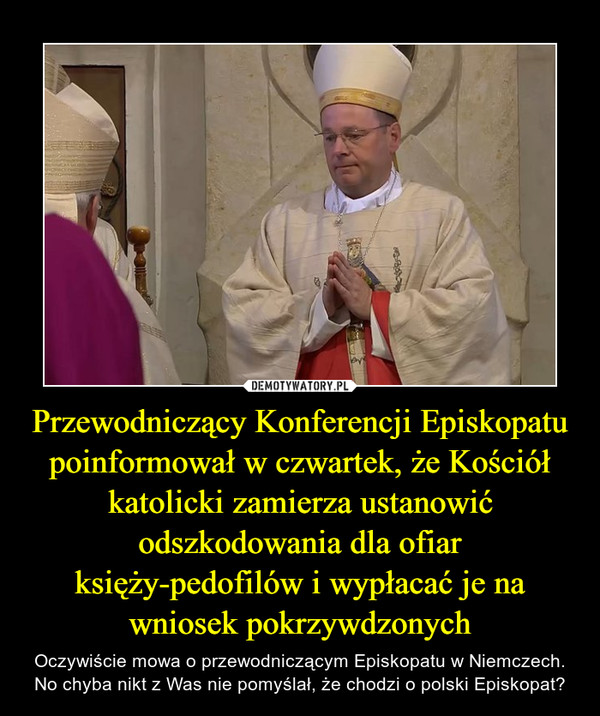 Przewodniczący Konferencji Episkopatu poinformował w czwartek, że Kościół katolicki zamierza ustanowić odszkodowania dla ofiar księży-pedofilów i wypłacać je na wniosek pokrzywdzonych – Oczywiście mowa o przewodniczącym Episkopatu w Niemczech. No chyba nikt z Was nie pomyślał, że chodzi o polski Episkopat? 