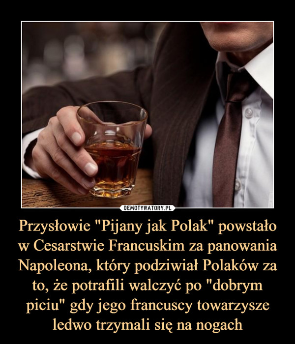 Przysłowie "Pijany jak Polak" powstało w Cesarstwie Francuskim za panowania Napoleona, który podziwiał Polaków za to, że potrafili walczyć po "dobrym piciu" gdy jego francuscy towarzysze ledwo trzymali się na nogach –  