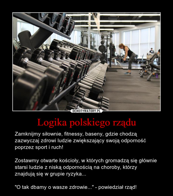 Logika polskiego rządu – Zamknijmy siłownie, fitnessy, baseny, gdzie chodzą zazwyczaj zdrowi ludzie zwiększający swoją odporność poprzez sport i ruch!Zostawmy otwarte kościoły, w których gromadzą się głównie starsi ludzie z niską odpornością na choroby, którzy znajdują się w grupie ryzyka..."O tak dbamy o wasze zdrowie..." - powiedział rząd! 