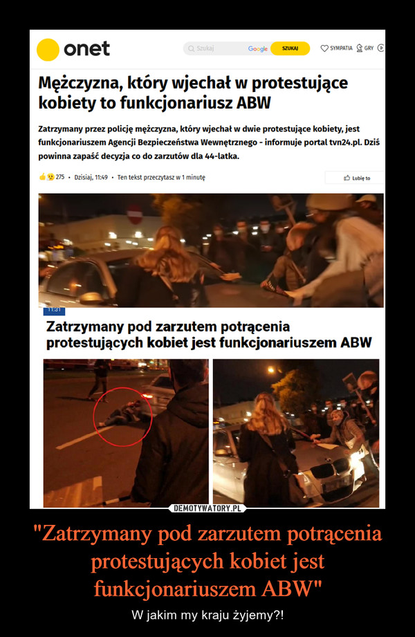 "Zatrzymany pod zarzutem potrącenia protestujących kobiet jest funkcjonariuszem ABW" – W jakim my kraju żyjemy?! onetMężczyzna, który wjechał w protestującekobiety to funkcjonariusz ABWZatrzymany przez policję mężczyzna, który wjechał w dwie protestujące kobiety, jestfunkcjonariuszem Agencji Bezpieczeństwa Wewnętrznego - informuje portaltvn24.pl. Dziśpowinna zapaść decyzja co do zarzutów dla 44-latka.Zatrzymany pod zarzutem potrąceniaprotestujących kobiet jest funkcjonariuszem ABW