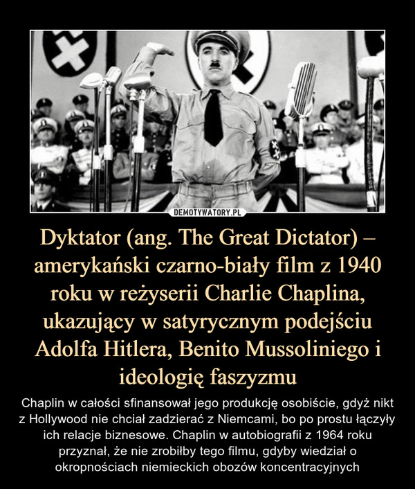 Dyktator (ang. The Great Dictator) – amerykański czarno-biały film z 1940 roku w reżyserii Charlie Chaplina, ukazujący w satyrycznym podejściu Adolfa Hitlera, Benito Mussoliniego i ideologię faszyzmu – Chaplin w całości sfinansował jego produkcję osobiście, gdyż nikt z Hollywood nie chciał zadzierać z Niemcami, bo po prostu łączyły ich relacje biznesowe. Chaplin w autobiografii z 1964 roku przyznał, że nie zrobiłby tego filmu, gdyby wiedział o okropnościach niemieckich obozów koncentracyjnych 