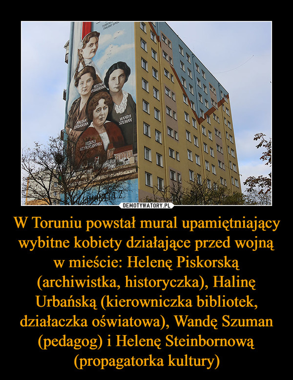 W Toruniu powstał mural upamiętniający wybitne kobiety działające przed wojną w mieście: Helenę Piskorską (archiwistka, historyczka), Halinę Urbańską (kierowniczka bibliotek, działaczka oświatowa), Wandę Szuman (pedagog) i Helenę Steinbornową (propagatorka kultury)