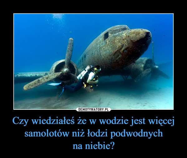 Czy wiedziałeś że w wodzie jest więcej samolotów niż łodzi podwodnychna niebie? –  