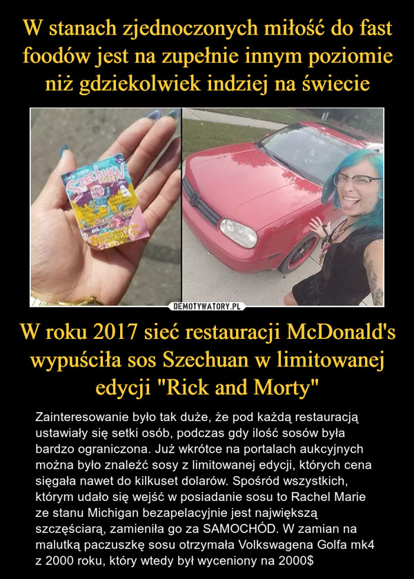 W roku 2017 sieć restauracji McDonald's wypuściła sos Szechuan w limitowanej edycji "Rick and Morty" – Zainteresowanie było tak duże, że pod każdą restauracją ustawiały się setki osób, podczas gdy ilość sosów była bardzo ograniczona. Już wkrótce na portalach aukcyjnych można było znaleźć sosy z limitowanej edycji, których cena sięgała nawet do kilkuset dolarów. Spośród wszystkich, którym udało się wejść w posiadanie sosu to Rachel Marie ze stanu Michigan bezapelacyjnie jest największą szczęściarą, zamieniła go za SAMOCHÓD. W zamian na malutką paczuszkę sosu otrzymała Volkswagena Golfa mk4 z 2000 roku, który wtedy był wyceniony na 2000$ 