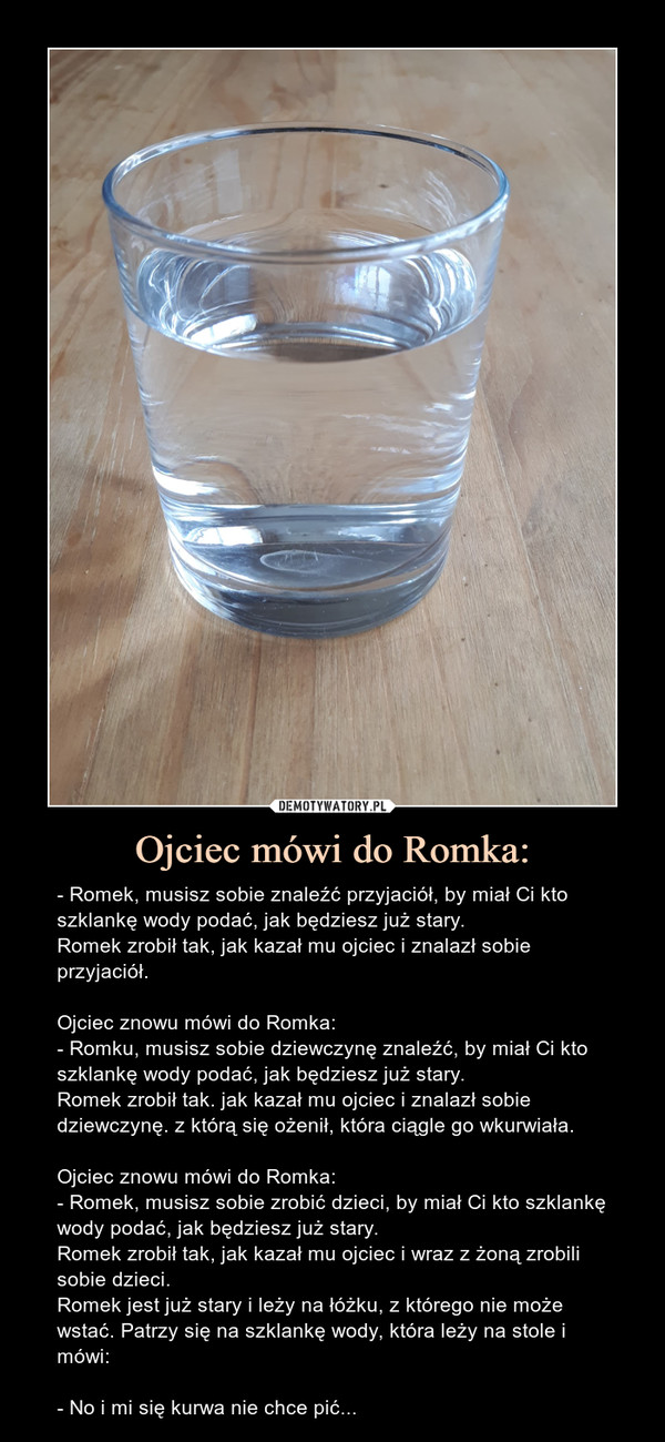 Ojciec mówi do Romka: – - Romek, musisz sobie znaleźć przyjaciół, by miał Ci kto szklankę wody podać, jak będziesz już stary.Romek zrobił tak, jak kazał mu ojciec i znalazł sobie przyjaciół.Ojciec znowu mówi do Romka:- Romku, musisz sobie dziewczynę znaleźć, by miał Ci kto szklankę wody podać, jak będziesz już stary.Romek zrobił tak. jak kazał mu ojciec i znalazł sobie dziewczynę. z którą się ożenił, która ciągle go wkurwiała.Ojciec znowu mówi do Romka:- Romek, musisz sobie zrobić dzieci, by miał Ci kto szklankę wody podać, jak będziesz już stary.Romek zrobił tak, jak kazał mu ojciec i wraz z żoną zrobili sobie dzieci.Romek jest już stary i leży na łóżku, z którego nie może wstać. Patrzy się na szklankę wody, która leży na stole i mówi:- No i mi się kurwa nie chce pić... - Romek, musisz sobie znaleźć przyjaciół, by miał Ci kto szklankę wody podać jak będziesz już stary Romek zrobił tak jak kazał mu ojciec i znalazł sobie przyjaciółOjciec znowu mówi do Romka:- Romku, musisz sobie dziewczynę znaleźć, by miał Ci kto szklankę wody podać jak będziesz już stary. Romek zrobił tak jak kazał mu ojciec i znalazł sobie dziewczynę z którą się ożenił, która ciągle go wkurwiałaOjciec znowu mówi do Romka:- Romek, musisz sobie zrobić dzieci, by miał Ci kto szklankę wody podać jak będziesz już stary Romek zrobił tak jak kazał mu ojciec i wraz z żoną zrobili sobie dzieci,Romek jest już stary i leży na łóżku, z którego nie może wstać. Patrzy się na szklankę wody która leży na stole i mówi:- No i mi się kurwa nie chce pić....