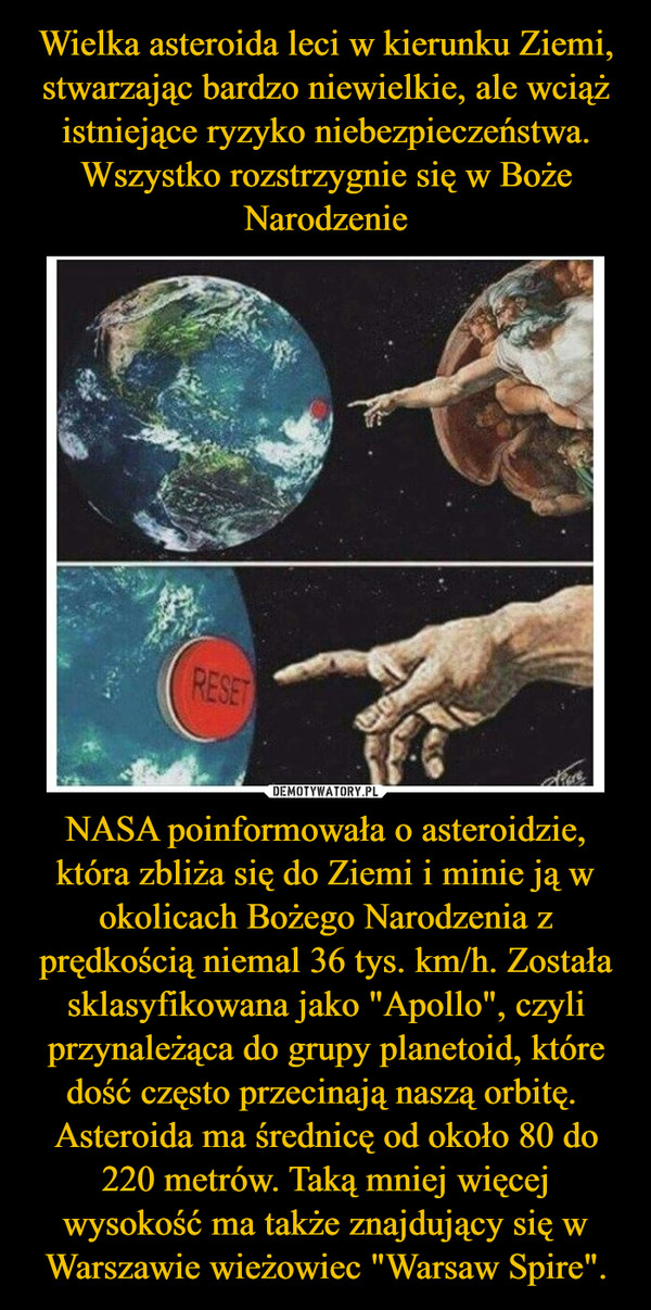 NASA poinformowała o asteroidzie, która zbliża się do Ziemi i minie ją w okolicach Bożego Narodzenia z prędkością niemal 36 tys. km/h. Została sklasyfikowana jako "Apollo", czyli przynależąca do grupy planetoid, które dość często przecinają naszą orbitę. Asteroida ma średnicę od około 80 do 220 metrów. Taką mniej więcej wysokość ma także znajdujący się w Warszawie wieżowiec "Warsaw Spire". –  