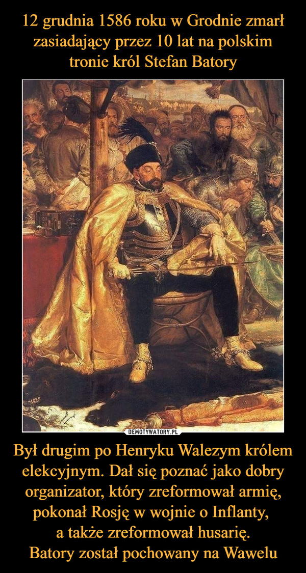 12 grudnia 1586 roku w Grodnie zmarł zasiadający przez 10 lat na polskim tronie król Stefan Batory Był drugim po Henryku Walezym królem elekcyjnym. Dał się poznać jako dobry organizator, który zreformował armię, pokonał Rosję w wojnie o Inflanty, 
a także zreformował husarię.
Batory został pochowany na Wawelu
