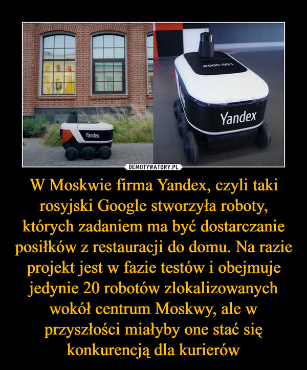 W Moskwie firma Yandex, czyli taki rosyjski Google stworzyła roboty, których zadaniem ma być dostarczanie posiłków z restauracji do domu. Na razie projekt jest w fazie testów i obejmuje jedynie 20 robotów zlokalizowanych wokół centrum Moskwy, ale w przyszłości miałyby one stać się konkurencją dla kurierów