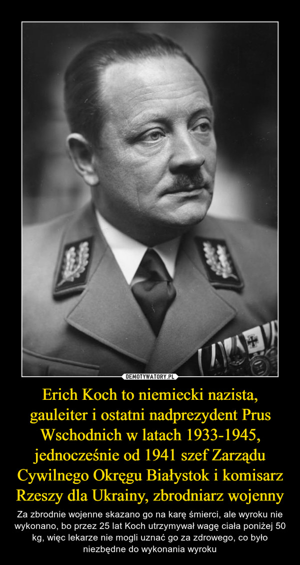 Erich Koch to niemiecki nazista, gauleiter i ostatni nadprezydent Prus Wschodnich w latach 1933-1945, jednocześnie od 1941 szef Zarządu Cywilnego Okręgu Białystok i komisarz Rzeszy dla Ukrainy, zbrodniarz wojenny – Za zbrodnie wojenne skazano go na karę śmierci, ale wyroku nie wykonano, bo przez 25 lat Koch utrzymywał wagę ciała poniżej 50 kg, więc lekarze nie mogli uznać go za zdrowego, co było niezbędne do wykonania wyroku 