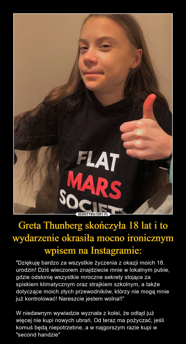Greta Thunberg skończyła 18 lat i to wydarzenie okrasiła mocno ironicznym wpisem na Instagramie: – "Dziękuję bardzo za wszystkie życzenia z okazji moich 18. urodzin! Dziś wieczorem znajdziecie mnie w lokalnym pubie, gdzie odsłonię wszystkie mroczne sekrety stojące za spiskiem klimatycznym oraz strajkiem szkolnym, a także dotyczące moich złych przewodników, którzy nie mogą mnie już kontrolować! Nareszcie jestem wolna!!”W niedawnym wywiadzie wyznała z kolei, że odtąd już więcej nie kupi nowych ubrań. Od teraz ma pożyczać, jeśli komuś będą niepotrzebne, a w najgorszym razie kupi w "second handzie" 