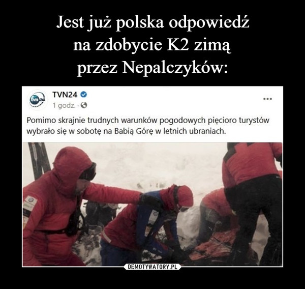  –  Jest już polska odpowiedź nazdobycie K2 zimą przezNepalczykówTVN24 O1 godz. OPomimo skrajnie trudnych warunków pogodowych pięcioro turystówwybrało się w sobotę na Babią Górę w letnich ubraniach.kwejk.pl