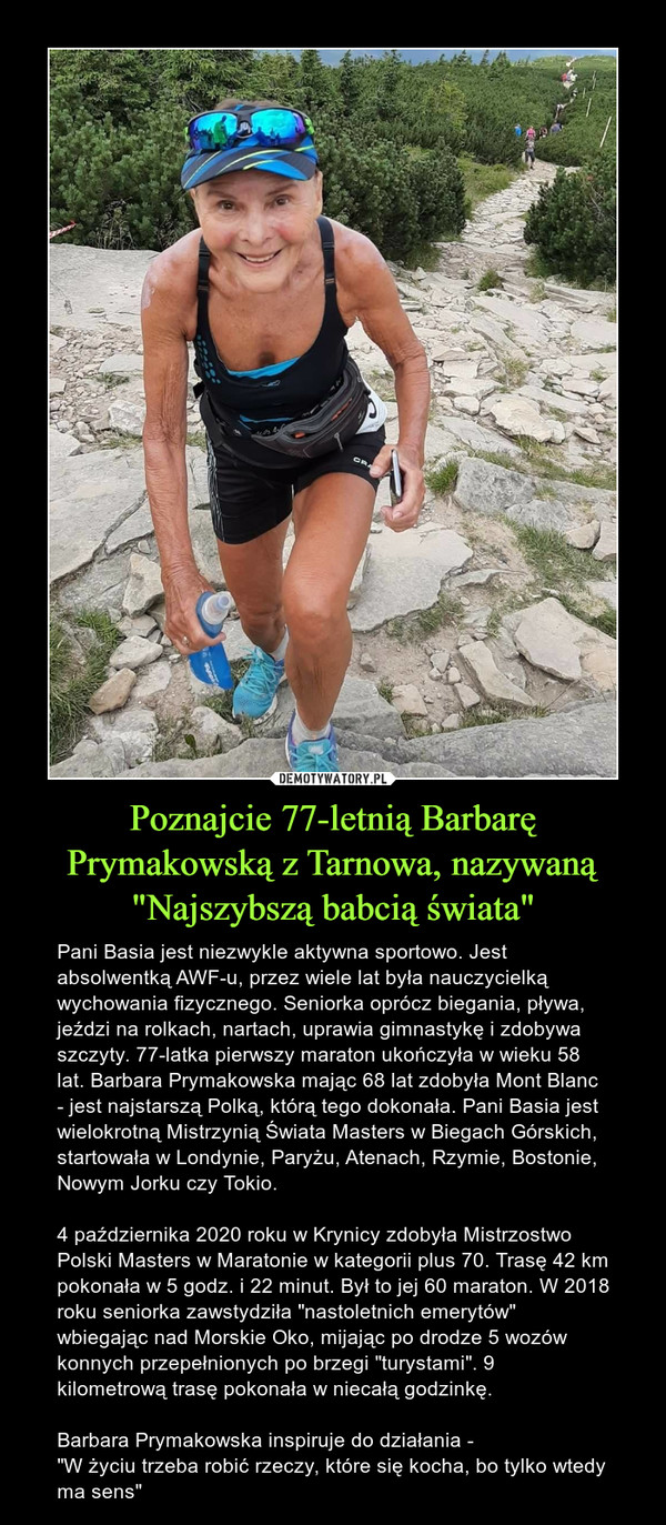 Poznajcie 77-letnią Barbarę Prymakowską z Tarnowa, nazywaną "Najszybszą babcią świata" – Pani Basia jest niezwykle aktywna sportowo. Jest absolwentką AWF-u, przez wiele lat była nauczycielką wychowania fizycznego. Seniorka oprócz biegania, pływa, jeździ na rolkach, nartach, uprawia gimnastykę i zdobywa szczyty. 77-latka pierwszy maraton ukończyła w wieku 58 lat. Barbara Prymakowska mając 68 lat zdobyła Mont Blanc - jest najstarszą Polką, którą tego dokonała. Pani Basia jest wielokrotną Mistrzynią Świata Masters w Biegach Górskich, startowała w Londynie, Paryżu, Atenach, Rzymie, Bostonie, Nowym Jorku czy Tokio.4 października 2020 roku w Krynicy zdobyła Mistrzostwo Polski Masters w Maratonie w kategorii plus 70. Trasę 42 km pokonała w 5 godz. i 22 minut. Był to jej 60 maraton. W 2018 roku seniorka zawstydziła "nastoletnich emerytów" wbiegając nad Morskie Oko, mijając po drodze 5 wozów konnych przepełnionych po brzegi "turystami". 9 kilometrową trasę pokonała w niecałą godzinkę.Barbara Prymakowska inspiruje do działania -"W życiu trzeba robić rzeczy, które się kocha, bo tylko wtedy ma sens" 