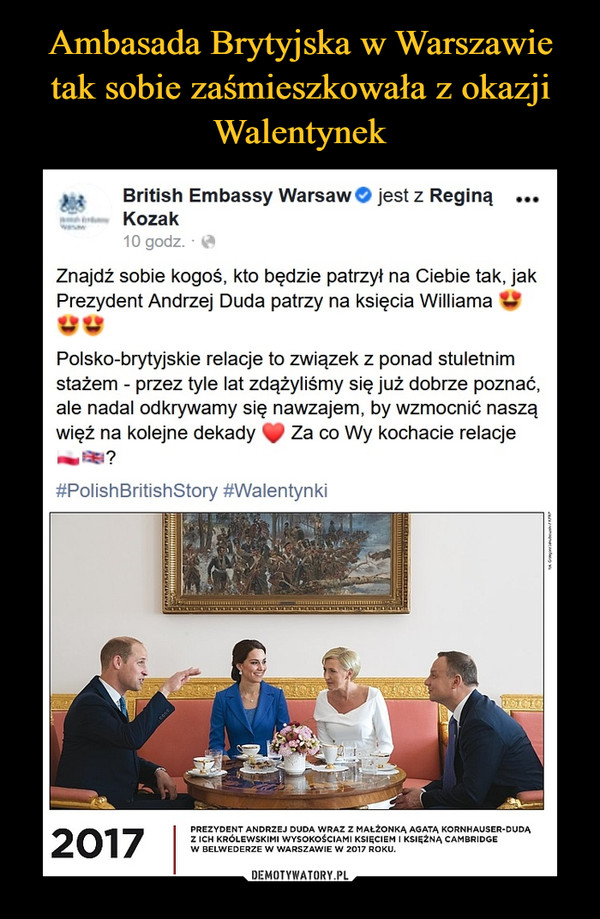  –  > {     British Embassy Warsaw© jest z Reginą ...Kozak10 godz. - *Znajdź sobie kogoś, kto będzie patrzył na Ciebie tak, jakPrezydent Andrzej Duda patrzy na księcia Williama VWPolsko-brytyjskie relacje to związek z ponad stuletnimstażem - przez tyle lat zdążyliśmy się już dobrze poznać,ale nadal odkrywamy się nawzajem, by wzmocnić nasząwięż na kolejne dekady ^ Za co Wy kochacie relacje#PolishBritishStory #WalentynkiPREZYDENT ANDRZEJ DUDA WRAZ Z MAŁŻONKĄ AGATĄ KORNHAUSER-DUDĄZ ICH KRÓLEWSKIMI WYSOKOŚCIAMI KSIĘCIEM I KSIĘŻNĄ CAMBRIDGEW BELWEDERZE W WARSZAWIE W 2017 ROKU.