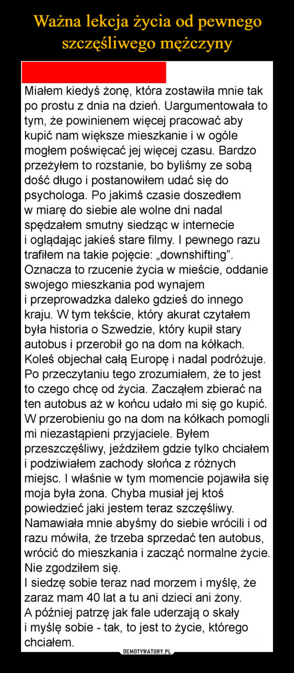  –  Ważna lekcja życia od pewnegoszczęśliwego mężczynyMiałem kiedyś żonę, która zostawiła mnie takpo prostu z dnia na dzień. Uargumentowała totym, że powinienem więcej pracować abykupić nam większe mieszkanie i w ogólemogłem poświęcać jej więcej czasu. Bardzoprzeżyłem to rozstanie, bo byliśmy ze sobądość długo i postanowiłem udać się dopsychologa. Po jakimś czasie doszedłemw miarę do siebie ale wolne dni nadalspędzałem smutny siedząc w interneciei oglądając jakieś stare filmy. I pewnego razutrafiłem na takie pojęcie: „downshifting".Oznacza to rzucenie życia w mieście, oddanieswojego mieszkania pod wynajemi przeprowadzka daleko gdzieś do innegokraju. W tym tekście, który akurat czytałembyła historia o Szwedzie, który kupił staryautobus i przerobił go na dom na kółkach.Koleś objechał całą Europę i nadal podróżuje.Po przeczytaniu tego zrozumiałem, że to jestto czego chcę od życia. Zacząłem zbierać naten autobus aż w końcu udało mi się go kupić.W przerobieniu go na dom na kółkach pomoglimi niezastąpieni przyjaciele. Byłemprzeszczęśliwy, jeździłem gdzie tylko chciałemi podziwiałem zachody słońca z różnychmiejsc. I właśnie w tym momencie pojawiła sięmoja była żona. Chyba musiał jej ktośpowiedzieć jaki jestem teraz szczęśliwy.Namawiała mnie abyśmy do siebie wrócili i odrazu mówiła, że trzeba sprzedać ten autobus,wrócić do mieszkania i zacząć normalne życie.Nie zgodziłem się.I siedzę sobie teraz nad morzem i myślę, żezaraz mam 40 lat a tu ani dzieci ani żony.A później patrzę jak fale uderzają o skałyi myślę sobie - tak, to jest to życie, któregochciałem.DEMOTYWATORY.PL