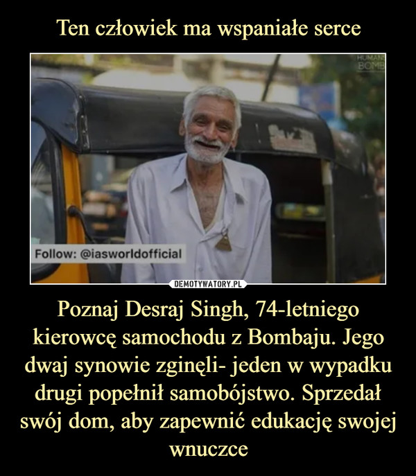 Ten człowiek ma wspaniałe serce Poznaj Desraj Singh, 74-letniego kierowcę samochodu z Bombaju. Jego dwaj synowie zginęli- jeden w wypadku drugi popełnił samobójstwo. Sprzedał swój dom, aby zapewnić edukację swojej wnuczce