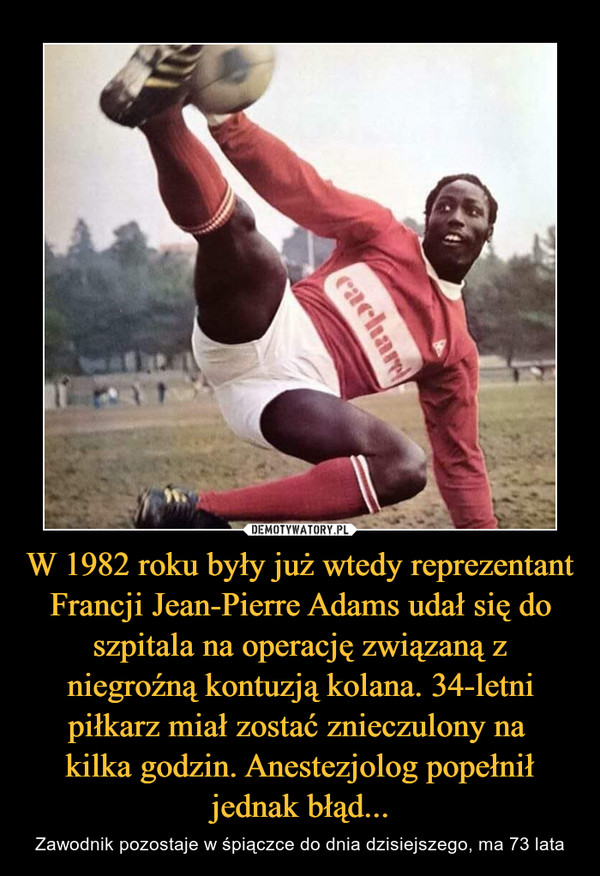 W 1982 roku były już wtedy reprezentant Francji Jean-Pierre Adams udał się do szpitala na operację związaną z niegroźną kontuzją kolana. 34-letni piłkarz miał zostać znieczulony na kilka godzin. Anestezjolog popełnił jednak błąd... – Zawodnik pozostaje w śpiączce do dnia dzisiejszego, ma 73 lata 