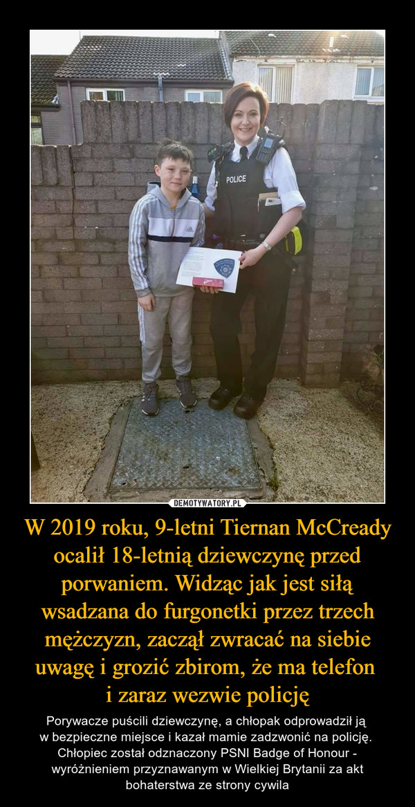 W 2019 roku, 9-letni Tiernan McCready ocalił 18-letnią dziewczynę przed porwaniem. Widząc jak jest siłą wsadzana do furgonetki przez trzech mężczyzn, zaczął zwracać na siebie uwagę i grozić zbirom, że ma telefon i zaraz wezwie policję – Porywacze puścili dziewczynę, a chłopak odprowadził ją w bezpieczne miejsce i kazał mamie zadzwonić na policję. Chłopiec został odznaczony PSNI Badge of Honour - wyróżnieniem przyznawanym w Wielkiej Brytanii za akt bohaterstwa ze strony cywila 