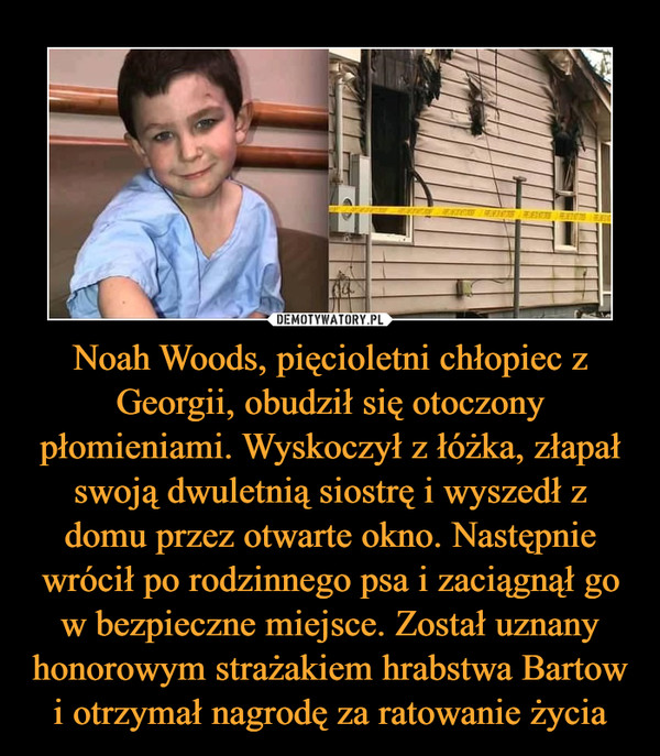 Noah Woods, pięcioletni chłopiec z Georgii, obudził się otoczony płomieniami. Wyskoczył z łóżka, złapał swoją dwuletnią siostrę i wyszedł z domu przez otwarte okno. Następnie wrócił po rodzinnego psa i zaciągnął go w bezpieczne miejsce. Został uznany honorowym strażakiem hrabstwa Bartow i otrzymał nagrodę za ratowanie życia –  