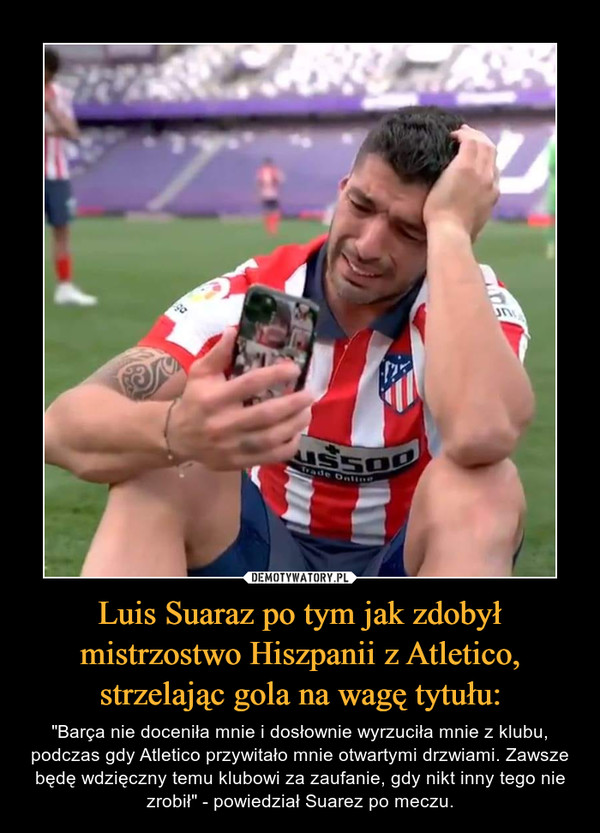 Luis Suaraz po tym jak zdobył mistrzostwo Hiszpanii z Atletico, strzelając gola na wagę tytułu: – "Barça nie doceniła mnie i dosłownie wyrzuciła mnie z klubu, podczas gdy Atletico przywitało mnie otwartymi drzwiami. Zawsze będę wdzięczny temu klubowi za zaufanie, gdy nikt inny tego nie zrobił" - powiedział Suarez po meczu. 