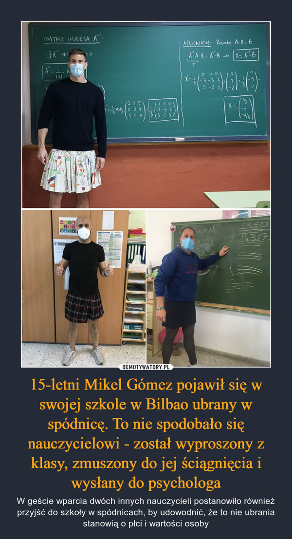 15-letni Mikel Gómez pojawił się w swojej szkole w Bilbao ubrany w spódnicę. To nie spodobało się nauczycielowi - został wyproszony z klasy, zmuszony do jej ściągnięcia i wysłany do psychologa – W geście wparcia dwóch innych nauczycieli postanowiło również przyjść do szkoły w spódnicach, by udowodnić, że to nie ubrania stanowią o płci i wartości osoby 