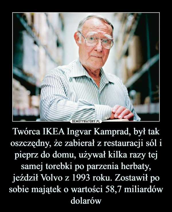 Twórca IKEA Ingvar Kamprad, był tak oszczędny, że zabierał z restauracji sól i pieprz do domu, używał kilka razy tej samej torebki po parzenia herbaty, jeździł Volvo z 1993 roku. Zostawił po sobie majątek o wartości 58,7 miliardów dolarów