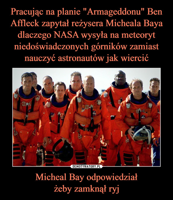 Pracując na planie "Armageddonu" Ben Affleck zapytał reżysera Micheala Baya dlaczego NASA wysyła na meteoryt niedoświadczonych górników zamiast nauczyć astronautów jak wiercić Micheal Bay odpowiedział
żeby zamknął ryj