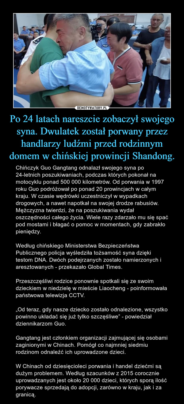 Po 24 latach nareszcie zobaczył swojego syna. Dwulatek został porwany przez handlarzy ludźmi przed rodzinnym domem w chińskiej prowincji Shandong. – Chińczyk Guo Gangtang odnalazł swojego syna po 24-letnich poszukiwaniach, podczas których pokonał na motocyklu ponad 500 000 kilometrów. Od porwania w 1997 roku Guo podróżował po ponad 20 prowincjach w całym kraju. W czasie wędrówki uczestniczył w wypadkach drogowych, a nawet napotkał na swojej drodze rabusiów. Mężczyzna twierdzi, że na poszukiwania wydał oszczędności całego życia. Wiele razy zdarzało mu się spać pod mostami i błagać o pomoc w momentach, gdy zabrakło pieniędzy.Według chińskiego Ministerstwa Bezpieczeństwa Publicznego policja wyśledziła tożsamość syna dzięki testom DNA. Dwóch podejrzanych zostało namierzonych i aresztowanych - przekazało Global Times.Przeszczęśliwi rodzice ponownie spotkali się ze swoim dzieckiem w niedzielę w mieście Liaocheng - poinformowała państwowa telewizja CCTV.„Od teraz, gdy nasze dziecko zostało odnalezione, wszystko powinno układać się już tylko szczęśliwe” - powiedział dziennikarzom Guo.Gangtang jest członkiem organizacji zajmującej się osobami zaginionymi w Chinach. Pomógł co najmniej siedmiu rodzinom odnaleźć ich uprowadzone dzieci.W Chinach od dziesięcioleci porwania i handel dziećmi są dużym problemem. Według szacunków z 2015 corocznie uprowadzanych jest około 20 000 dzieci, których sporą ilość porywacze sprzedają do adopcji, zarówno w kraju, jak i za granicą. 