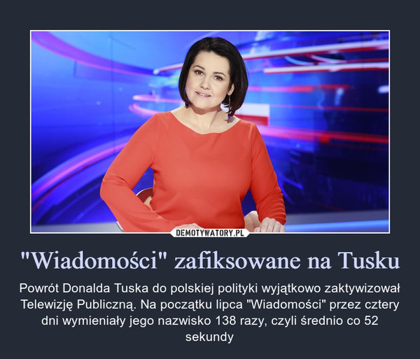 "Wiadomości" zafiksowane na Tusku – Powrót Donalda Tuska do polskiej polityki wyjątkowo zaktywizował Telewizję Publiczną. Na początku lipca "Wiadomości" przez cztery dni wymieniały jego nazwisko 138 razy, czyli średnio co 52 sekundy 
