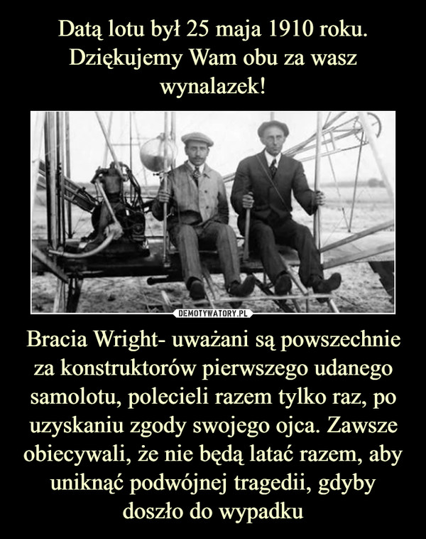 Bracia Wright- uważani są powszechnie za konstruktorów pierwszego udanego samolotu, polecieli razem tylko raz, po uzyskaniu zgody swojego ojca. Zawsze obiecywali, że nie będą latać razem, aby uniknąć podwójnej tragedii, gdyby doszło do wypadku –  