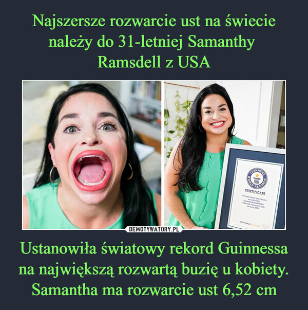 Ustanowiła światowy rekord Guinnessa na największą rozwartą buzię u kobiety. Samantha ma rozwarcie ust 6,52 cm –  