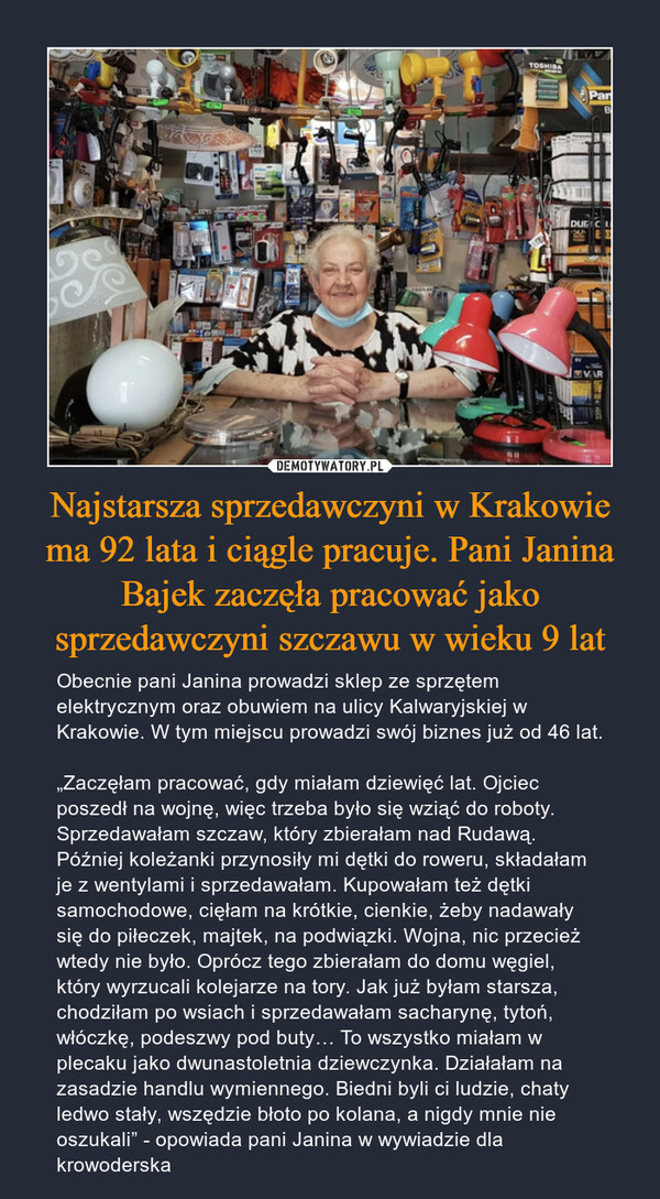 Najstarsza sprzedawczyni w Krakowie ma 92 lata i ciągle pracuje. Pani Janina Bajek zaczęła pracować jako sprzedawczyni szczawu w wieku 9 lat – Obecnie pani Janina prowadzi sklep ze sprzętem elektrycznym oraz obuwiem na ulicy Kalwaryjskiej w Krakowie. W tym miejscu prowadzi swój biznes już od 46 lat.„Zaczęłam pracować, gdy miałam dziewięć lat. Ojciec poszedł na wojnę, więc trzeba było się wziąć do roboty. Sprzedawałam szczaw, który zbierałam nad Rudawą. Później koleżanki przynosiły mi dętki do roweru, składałam je z wentylami i sprzedawałam. Kupowałam też dętki samochodowe, cięłam na krótkie, cienkie, żeby nadawały się do piłeczek, majtek, na podwiązki. Wojna, nic przecież wtedy nie było. Oprócz tego zbierałam do domu węgiel, który wyrzucali kolejarze na tory. Jak już byłam starsza, chodziłam po wsiach i sprzedawałam sacharynę, tytoń, włóczkę, podeszwy pod buty… To wszystko miałam w plecaku jako dwunastoletnia dziewczynka. Działałam na zasadzie handlu wymiennego. Biedni byli ci ludzie, chaty ledwo stały, wszędzie błoto po kolana, a nigdy mnie nie oszukali” - opowiada pani Janina w wywiadzie dla krowoderska 
